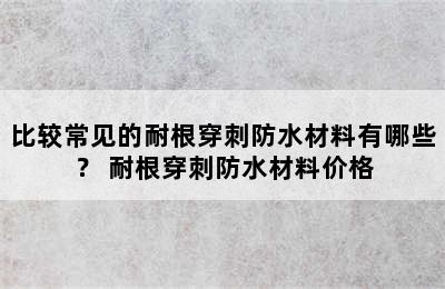 比较常见的耐根穿刺防水材料有哪些？ 耐根穿刺防水材料价格